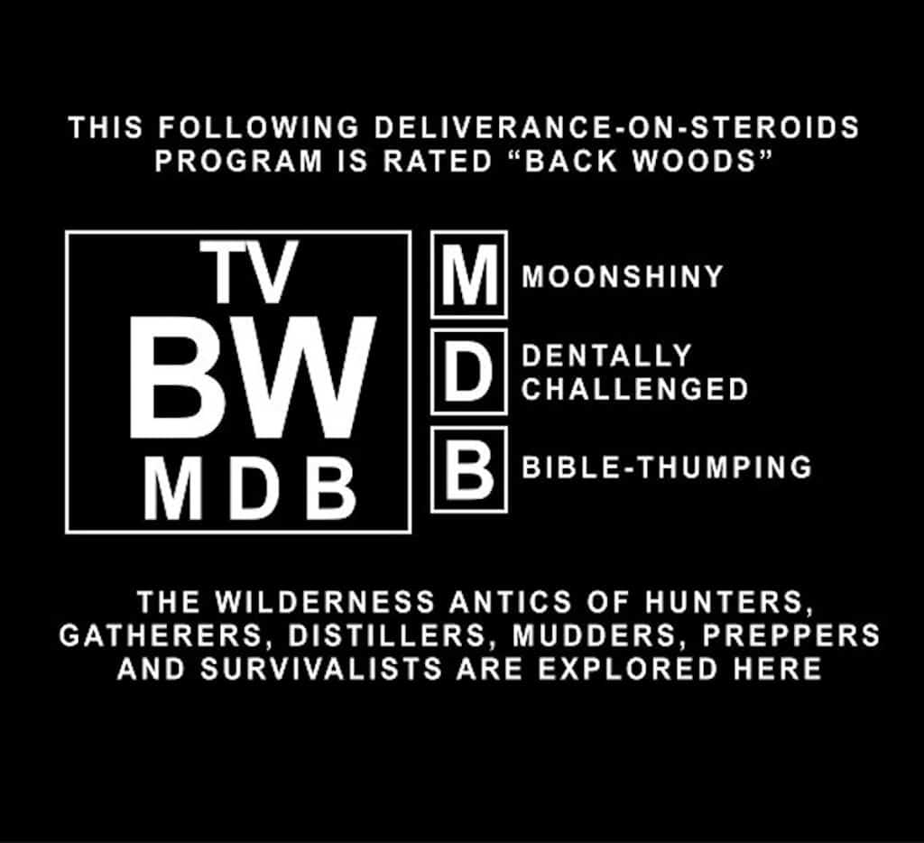 The following Deliverance-on-steroids program is rated "Back Woods" for Moonshiny, Dentally Challenged, Bible-Thumping content. The wilderness antics of hunters, gatherers, distillers, mudders, preppers, and survivalists are explored here.