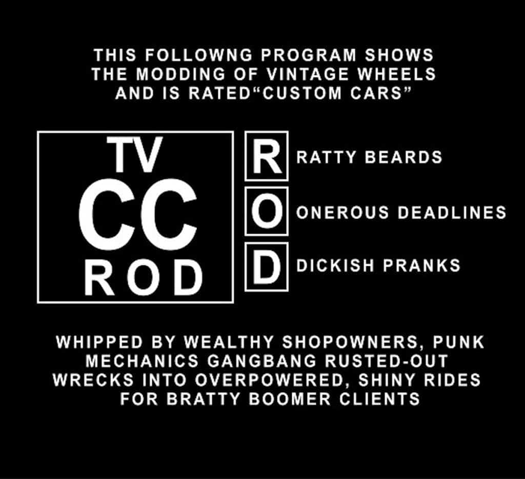 The following program shows the modding of vintage wheels and is rated "Custom Cars" for Ratty Bears, Onerous Deadlines, and Dickish Pranks. Whipped by wealthy shopowners, punk mechanics gangbang rusted-out wrecks into over-powered, shiny rides for bratty boomer clients.