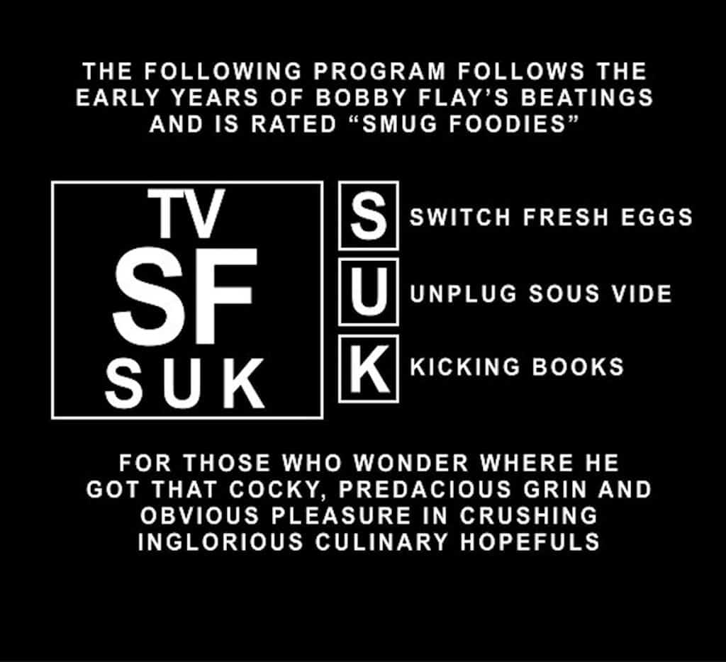 The following program follows the early years of Bobby Flay's beatings and is rated "Smug Foodies" for Switch Fresh Eggs, Unplug Sous Vide, and Kicking Books. For those who wonder where he got that cocky, predacious grin and obvious pleasure in crushing inglorious culinary hopefuls.