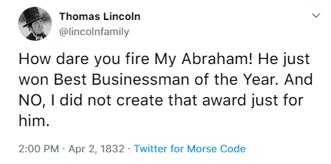 Thomas Lincoln @lincolnfamily How dare you fire My Abraham! He just won Best Businessman of the Year. And NO, I did not create that award just for him. 2:00 p.m. April 2nd, 1832 Twitter for Morse Code