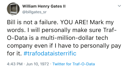 William Henry Gates II @billgates_sr Bill is not a failure. YOU ARE! Mark my words. I will personally make sure Traf-O-Data is a multi-million-dollar tech company even if I have to personally pay for it. #trafodataisterrific 4:43 p.m. June 10th, 1972 Twitter for Traf-O-Data