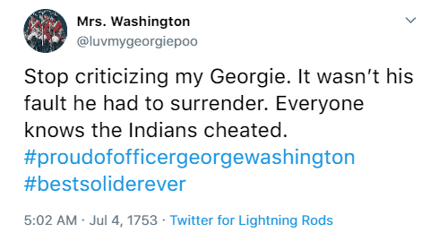 Mrs. Washington @luvmygeorgiepoo Stop criticizing my Georgie. It wasn’t his fault he had to surrender. Everyone knows the Indians cheated. #proudofofficergeorgewashington #bestsoliderever 5:02 p.m. July 4th, 1753 Twitter for Lightning Rods