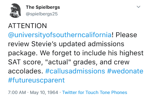 The Spielbergs @spielbergs25 ATTENTION @universityofsoutherncalifornia! Please review Stevie’s updated admissions package. We forget to include his highest SAT score, ‘actual’ grades, and crew accolades. #callusadmissions #wedonate #futureuscparent 7:00 a.m. May 10th, 1964 Twitter for Touch Tone Phones